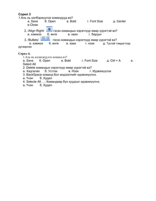 Сорил 3
1.Аль нь хэлбэржүүлэх командууд вэ?
      а. Save    б. Open       в. Bold            г. Font Size      д. Center
      е.Close
    2. /Align Right/       гэсэн командын хэрэглүүр ямар үүрэгтэй вэ?
       а. хэмжээ       б. өнгө       в. хаах      г. баруун
    3. /Bullets/           гэсэн командын хэрэглүүр ямар үүрэгтэй вэ?
        а. хэмжээ       б. өнгө     в. хаах     г. нээх     д. Тусгай тэмдэгтээр
дугаарлах

Сорил 4.
   1.Аль нь идэвхжүүлэх команд вэ?
   а. Save     б. Open        в. Bold       г. Font Size     д. Ctrl + A           е.
   Select All
   2. Delete командын хэрэглүүр ямар үүрэгтэй вэ?
   а. Хадгалах      б. Устгах      в. Нээх        г. Идэвхжүүлэх
   3. BackSpace команд бол мэдээллийг идэвхжүүлнэ.
   а. Үнэн      б. Худал
   4. Selecte All …. Командаар бүх хуудсыг идэвхжүүлнэ.
   а. Үнэн      б. Худал
 