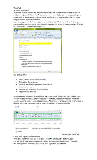 WordPad
Se aplica Windows 7
WordPad, una herramienta que siempre es útil para el procesamiento de texto básico,
acaba de mejorar. En Windows 7, tiene una nueva cinta (la banda que atraviesa la parte
superior de la ventana que muestra lo que puede hacer el programa) con las opciones
desplegadas en lugar de en menús.
Las nuevas opciones de formato, como el resaltado, las viñetas, los saltos de línea y
nuevos colores (además de la inserción de imágenes y el zoom), convierten a WordPad en
una herramienta sorprendentemente útil.
Uso de WordPad
Crear, abrir y guardar documentos
Formatear documentos
Insertar fechas e imágenes en documentos
Ver documentos
Cambiar los márgenes de una página
Imprimir documentos
WordPad es un programa de edición de texto básico que puede usar para la creación y
edición de documentos. A diferencia del Bloc de Notas, los documentos de WordPad
pueden incluir gráficos y formatos complejos. Asimismo, en un documento de WordPad se
pueden vincular o incrustar objetos, como imágenes u otros documentos.
Ventana de WordPad
Crear, abrir y guardar documentos
Para abrir WordPad, haga clic en el botón Inicio . En el cuadro de búsqueda,
escriba WordPad y, a continuación, en la lista de resultados, haga clic en WordPad.
Use los siguientes comandos para crear, abrir o guardar documentos:
 