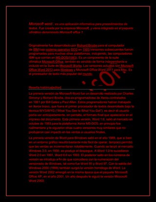 Microsoft word : es una aplicación informativa para procedimientos de
textos. Fue creada por la empresa Microsoft, y viene integrado en el paquete
ofimático denominado Microsoft office 1.
Originalmente fue desarrollado por Richard Brodie para el computador
de IBM bajo sistema operativo DOS en 1983.Versiones subsecuentes fueron
programadas para muchas otras plataformas, incluyendo, las computadoras
IBM que corrían en MS-DOS(1983). Es un componente de la suite
ofimática Microsoft Office; también es vendido de forma independiente e
incluido en la Suite de Microsoft Works. Las versiones actuales son Microsoft
Office Word 2013 para Windows y Microsoft Office Word 2011 para Mac. Es
el procesador de texto más popular del mundo.
Reseña histórica[editar]
La primera versión de Microsoft Word fue un desarrollo realizado por Charles
Simonyi y Richard Brodie, dos ex-programadores de Xerox contratados
en 1981 por Bill Gates y Paul Allen. Estos programadores habían trabajado
en Xerox bravo, que fuera el primer procesador de textos desarrollado bajo la
técnica WYSIWYG (“What You See Is What You Get”); es decir el usuario
podía ver anticipadamente, en pantalla, el formato final que aparecería en el
impreso del documento. Esta primera versión, Word 1.0, salió al mercado en
octubre de 1983 para la plataforma Xenix MS-DOS; en principio fue
rudimentario y le siguieron otras cuatro versiones muy similares que no
produjeron casi impacto en las ventas a usuarios finales.
La primera versión de Word para Windows salió en el año 1989, que si bien
en un entorno gráfico resultó bastante más fácil de operar, tampoco permitió
que las ventas se incrementaran notablemente. Cuando se lanzó al mercado
Windows 3.0, en 1990, se produjo el despegue. A Word 1.0 le sucedieron
Word 2.0 en 1991, Word 6.0 en 1993. El posterior salto en los números de
versión se introdujo a fin de que coincidiera con la numeración del
versionado de Windows, tal como fue Word 95 y Word 97. Con la salida del
Windows 2000 (1999) también surgió la versión homóloga de Word. La
versión Word 2002 emergió en la misma época que el paquete Microsoft
Office XP, en el año 2001. Un año después le siguió la versión Microsoft
Word 2003.
 