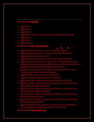 Versiones[
Versiones para MS-DOS
 1983 Word 1
 1985 Word 2
 1986 Word 3
 1987 Word 4 también conocido como Microsoft Word 4.0 para PC
 1989 Word 5
 1991 Word 5.1
 1993 Word 6.0
Versiones para Microsoft Windows
 1989 Word para Windows 1.0 y 2.x, nombre clave "Opus""
 1990 Word para Windows 1.1 y 3.0, nombre clave "Bill the Cat"
 1990 Word para Windows 1.1a y 3.1
 1991 Word para Windows 2.0, nombre clave "Spaceman Spiff"
 1993 Word para Windows 6.0, nombre clave "T3" (renombrada "6" por
representar el mismo producto en DOS o Mac, y también WordPerfect, el
principal procesador de texto competidor de la época)
 1995 Word para Windows 95, también conocido como Word 7 (aquí
explotó en popularidad, hasta la actualidad)
 1997 Word 97, también conocido como Word 8
 1999 Word 2000, también conocido como Word 9
 2001 Word 2002, también conocido como Word 10 o Word XP
 2003 Word 2003, también conocido como Word 11, pero oficialmente
llamado Microsoft Office Word 2003
 2006 Word 2006, también conocido como Word 12, pero oficialmente
llamado Microsoft Office Word 2006
 2010 Word 2010, también conocido como Word 14, pero oficialmente
llamado Microsoft Word 2010
 2013 Word 2013, también conocido como Word 15, pero oficialmente
llamado Microsoft Word 2013
 2016 Word 2016 Preview, también conocido como Word 16 Preview ,
pero oficialmente llamado Microsoft Word 2016 Preview
Versiones para Apple Macintosh
 