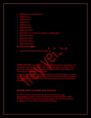  1985 Word 1 para Macintosh
 1987 Word 3
 1989 Word 4
 1991 Word 5
 1993 Word 6
 1998 Word 98
 2000 Word 2000
 2001 Word v.X, la primera versión para Mac OS X
 2004 Word 2004
 2008 Word 2008
 2011 Word 2011
 2012 Word 2012
Versiones para UNIX
 Microsoft Word para sistemas UNIX 5.1
OPEN OFFICE :op en Office, la suite ofimática gratuita más famosa, ha
alcanzado hace poco la versión 4.0. Llegar hasta ella no ha sido un viaje
fácil. Para entender cómo ha evolucionado OpenOffice hasta llegar a su
forma actual, hay que mirar al pasado.
Hemos de remontarnos a los años ochenta y noventa, a la época en que un
gigante de la informática americano se enfrentó a la necesidad de proveer a
sus empleados de una suite tipo Office para máquinas que no ejecutaban
Windows...
Cuando Linux no existía, Sun era el rey
En 1982, casi diez años antes de que Linux viera la luz, Sun
Microsystems creaba su primera estación de trabajo basada en UNIX,
la Sun-1. Su sistema operativo, llamado SunOS, se convirtió más tarde
en Solaris. Fue uno de los "tíos-abuelos" de Linux.
 