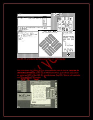 SunOS 3.5, el sistema de los equipos Sun en 1988 (fuente)
Las estaciones de trabajo de Sun, muy potentes para la época, carecían de
utilidades ofimáticas como las de Microsoft Office, que solo se ejecutaban
en sistemas DOS o Mac OS. En aquella época, SunOS / Solaris solo contaba
con WordPerfect y poco más.
 