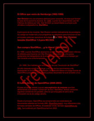 El Office que venía de Hamburgo (1992-1999)
Star Division era una empresa alemana poco conocida, de esas que forman
la base de la economía teutona. En 1999, cuando Sun desembolsó casi 60
millones de dólares por ella, Star Division ya desarrollaba su propia suite
ofimática multiplataforma, StarOffice.
A principios de los noventa, Star Division cambió radicalmente de paradigma.
Su código se modernizó y sus programas se adaptaron para funcionar en los
principales sistemas operativos de la época. En 1992, Star Division
lanzaba StarOffice 1.0 para MS-DOS
Sun compra StarOffice... ¡y lo libera! (1999-2000)
En 1999, cuando StarOffice alcanzó la versión 5.0, Sun desembolsó millones
de dólares para hacerse con Star Division. Marco Börries y los pocos
centenares de trabajadores de la empresa alemana pasaron a trabajar por
Sun durante una corta temporada.
En 1999, Sun hablaba con entusiasmo de una "revolución de StarOffice"
Un año después estalló la burbuja, y en uno de los movimientos más
importantes en la historia del software, Sun decidió liberar el código fuente de
OpenOffice para que la comunidad pudiese desarrollar la suite al estilo Linux.
El lustro dorado de OpenOffice (2000-2005)
El paso al código abierto supuso una explosión de mejoras que iban
alimentando a la versión "comercial" de Sun, StarOffice. Ambas versiones
siguieron existiendo en paralelo, pero la que empujaba el carro de la
innovación era la de código abierto.
Desde el principio, OpenOffice se comprometió con estándares de
documentos abiertos en formato XML (OpenDocument), muy diferentes a los
formatos cerrados de Offices. El estándar inicial, llamado OpenOffice.org
XML, fue sustituido por OpenDocument en 2005.
 