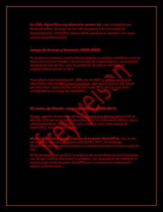 En 2005, OpenOffice.org alcanzó la versión 2.0, más compatible con
Microsoft Office. El apoyo de Sun Microsystems a la comunidad de
desarrolladores –StarOffice seguía distribuyéndose en paralelo- era clave
para la salud del proyecto.
Juego de tronos y licencias (2006-2009)
Ya desde el comienzo, muchos desarroladores no estaban satisfechos con la
forma con que Sun trataba a la comunidad de programadores. La propiedad
del proyecto era de Sun, pero la aportación de esta en términos de
programadores era de un 30%
Para añadir más insatisfacción, IBM creó en 2007 su propia variante de
OpenOffice, llamadaIBM Lotus Symphony, algo que la licencia del código
permitía hacer. Esta variante sobrevivió hasta 2012, año en que sería
reintegrada en el código de OpenOffice.
El cisma de Oracle: nace LibreOffice (2009-2011)
Oracle, gigante de las bases de datos, compró Sun Microsystems el 20 de
abril de 2009 por la escalofriante suma de 7,4 mil millones de dólares. En la
nota de prensa se mencionaban Java y Solaris, pero nada acerca de
OpenOffice. Era una mala señal
Al principio, Oracle pareció apoyar el proyecto OpenOffice, con un par
de versiones que se sucedieron entre 2010 y 2011. Sin embargo,
Oracle demostró desde el principio una incapacidad todavía mayor que la de
Sun.
El 28 de septiembre de 2010, la diáspora de desarrolladores desencantados
con Oracle creóThe Document Foundation, con el propósito de mantener el
espíritu original del proyecto OpenOffice en un entorno de colaboración
abierta y transparente.
 