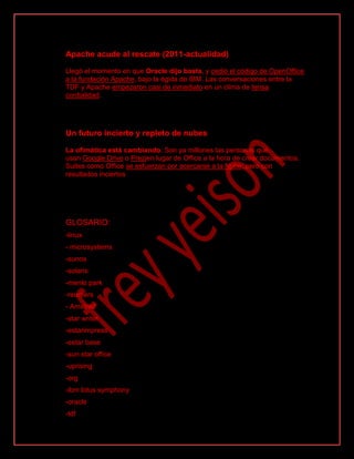 Apache acude al rescate (2011-actualidad)
Llegó el momento en que Oracle dijo basta, y cedió el código de OpenOffice
a la fundación Apache, bajo la égida de IBM. Las conversaciones entre la
TDF y Apache empezaron casi de inmediato en un clima de tensa
cordialidad.
Un futuro incierto y repleto de nubes
La ofimática está cambiando. Son ya millones las personas que
usan Google Drive o Prezien lugar de Office a la hora de crear documentos.
Suites como Office se esfuerzan por acercarse a la Nube, pero con
resultados inciertos
GLOSARIO:
-linux
- microsystems
-sunos
-solaris
-menlo park
-reunters
- Amstrad
-star writer
-estarimpress
-estar base
-sun star office
-uprising
-org
-ibm lotus symphony
-oracle
-tdf
 