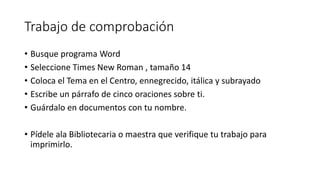 Trabajo de comprobación
• Busque programa Word
• Seleccione Times New Roman , tamaño 14
• Coloca el Tema en el Centro, ennegrecido, itálica y subrayado
• Escribe un párrafo de cinco oraciones sobre ti.
• Guárdalo en documentos con tu nombre.
• Pídele ala Bibliotecaria o maestra que verifique tu trabajo para
imprimirlo.
 