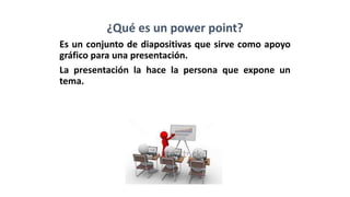 ¿Qué es un power point?
Es un conjunto de diapositivas que sirve como apoyo
gráfico para una presentación.
La presentación la hace la persona que expone un
tema.
 
