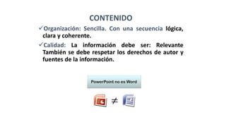 CONTENIDO
Organización: Sencilla. Con una secuencia lógica,
clara y coherente.
Calidad: La información debe ser: Relevante
También se debe respetar los derechos de autor y
fuentes de la información.
 