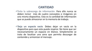 CANTIDAD
Evita la sobrecarga de información. Para ello nunca se
deben incluir más de cuatro conceptos o imágenes en
una misma diapositiva. Esta es la cantidad de información
que se puede almacenar en la memoria de trabajo.
Deja un espacio vacío. Debes dejar un vacío en la
diapositiva para que esta pueda respirar. No tiene que ser
necesariamente un espacio en blanco. Simplemente se
trata de localizar una zona que permita descargar de
contenido y armonizar el mensaje.
 