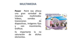 MULTIMEDIA
Power Point nos ofrece
una gran variedad de
recursos multimedia:
Videos, sonidos ,
transiciones de
diapositivas, imágenes fijas
y con movimiento,
Gráficas.
Es importante la no
saturación de dichos
elementos.
 