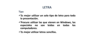 LETRA
Tipo
Es mejor utilizar un solo tipo de letra para toda
Ia presentación.
Procure utilizar las que vienen en Windows, las
especiales no son leídas en todos los
computadores.
Es mejor utilizar letras sencillas.
 