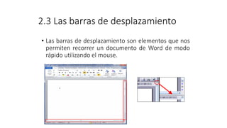 2.3 Las barras de desplazamiento
• Las barras de desplazamiento son elementos que nos
permiten recorrer un documento de Word de modo
rápido utilizando el mouse.
 