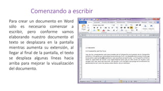 Comenzando a escribir
Para crear un documento en Word
sólo es necesario comenzar a
escribir, pero conforme vamos
elaborando nuestro documento el
texto se desplazara en la pantalla
mientras aumenta su extensión, al
llegar al final de la pantalla, el texto
se desplaza algunas líneas hacia
arriba para mejorar la visualización
del documento.
 