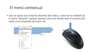 El menú contextual
• Este se activa con el botón derecho del ratón; a este menú también se
le llama "flotante" porque aparece cerca de donde esté el puntero del
ratón en el momento de hacer clic.
 