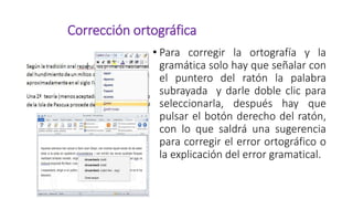 Corrección ortográfica
• Para corregir la ortografía y la
gramática solo hay que señalar con
el puntero del ratón la palabra
subrayada y darle doble clic para
seleccionarla, después hay que
pulsar el botón derecho del ratón,
con lo que saldrá una sugerencia
para corregir el error ortográfico o
la explicación del error gramatical.
 