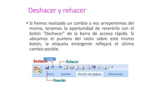 Deshacer y rehacer
• Si hemos realizado un cambio y nos arrepentimos del
mismo, tenemos la oportunidad de revertirlo con el
botón "Deshacer" de la barra de acceso rápido. Si
ubicamos el puntero del ratón sobre este mismo
botón, la etiqueta emergente reflejará el último
cambio posible.
Undo
 