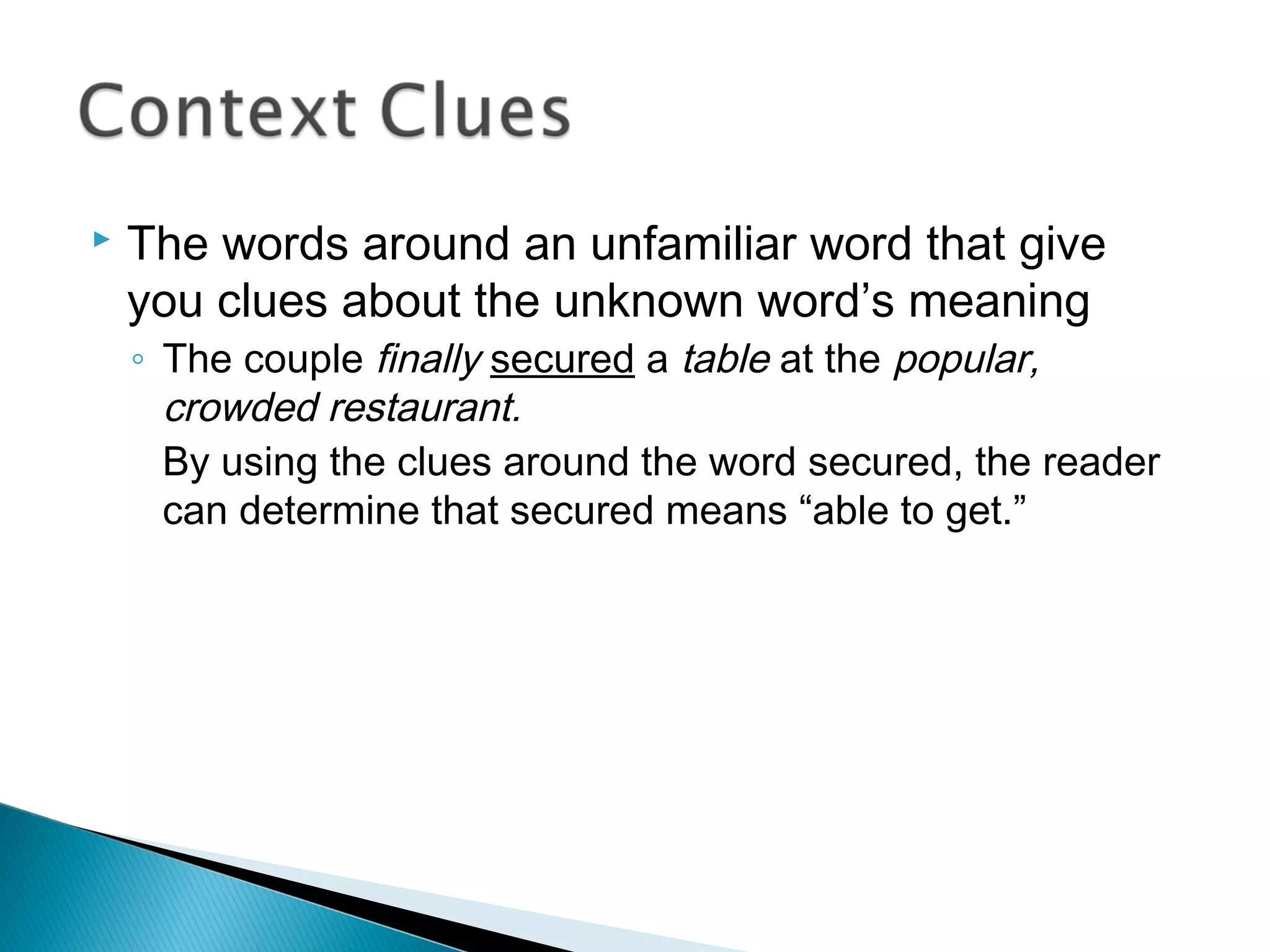  The words around an unfamiliar word that give
you clues about the unknown word’s meaning
◦ The couple finally secured a table at the popular,
crowded restaurant.
By using the clues around the word secured, the reader
can determine that secured means “able to get.”
 