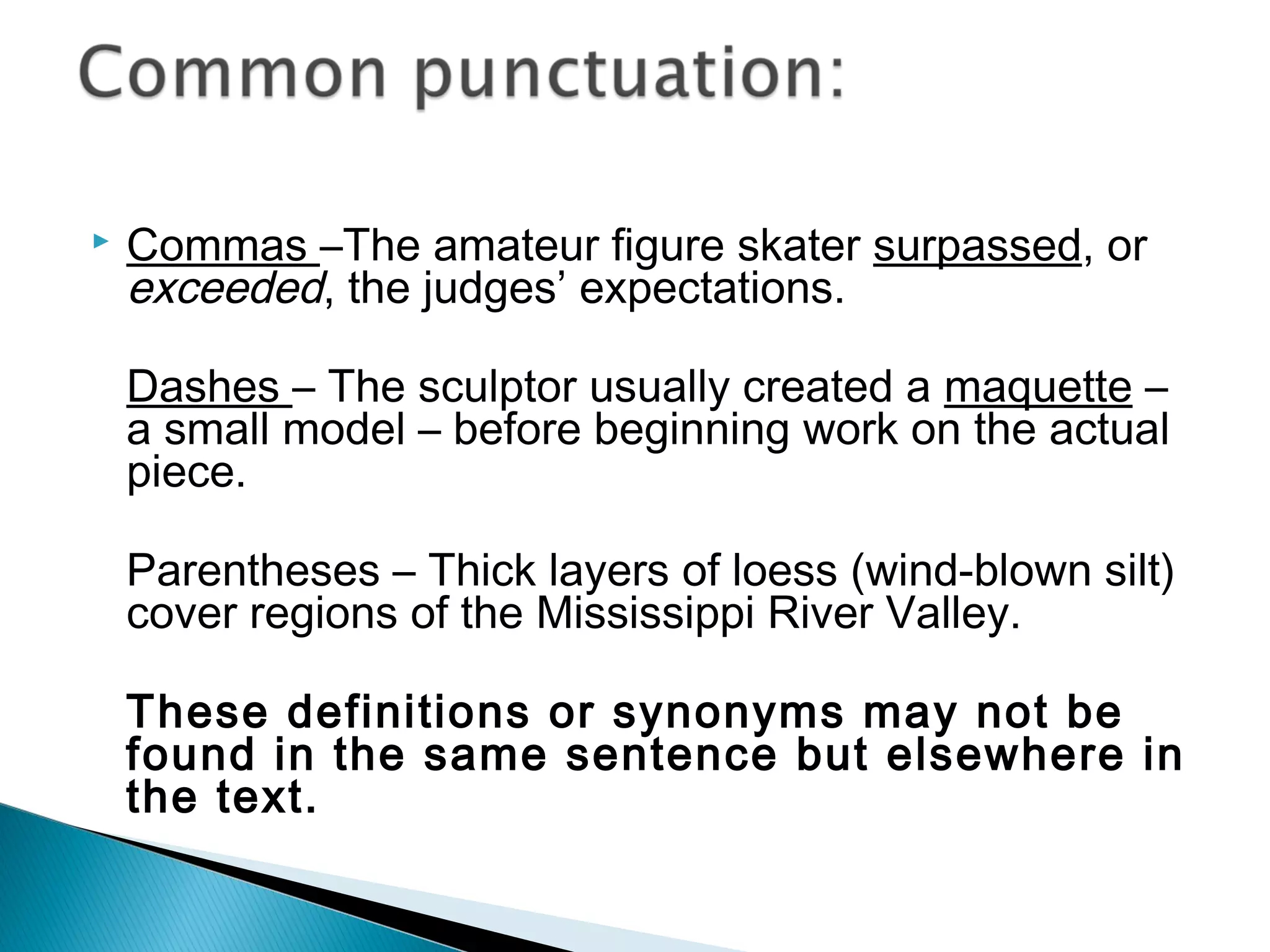  Commas –The amateur figure skater surpassed, or
exceeded, the judges’ expectations.
Dashes – The sculptor usually created a maquette –
a small model – before beginning work on the actual
piece.
Parentheses – Thick layers of loess (wind-blown silt)
cover regions of the Mississippi River Valley.
These definitions or synonyms may not be
found in the same sentence but elsewhere in
the text.
 