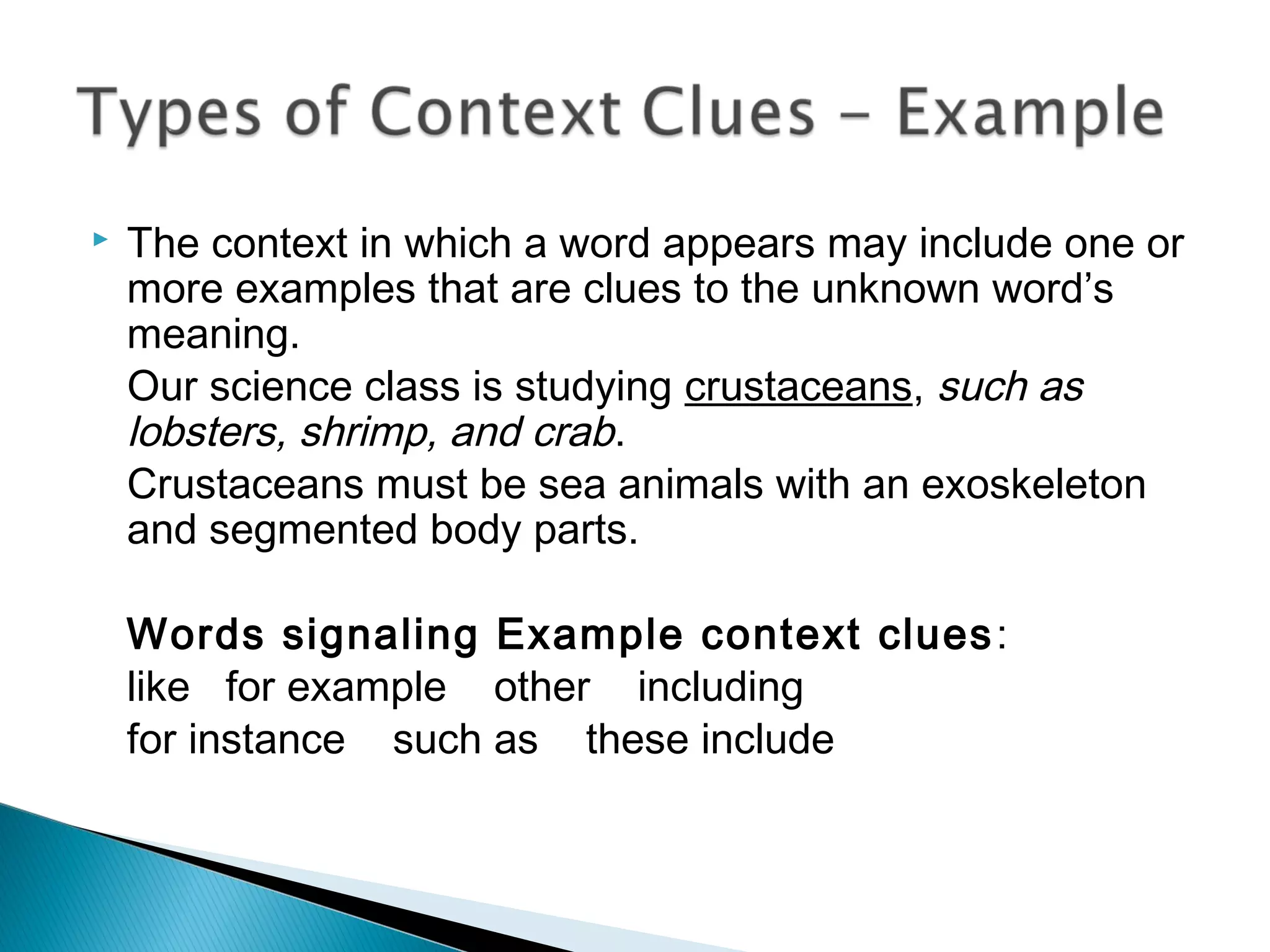  The context in which a word appears may include one or
more examples that are clues to the unknown word’s
meaning.
Our science class is studying crustaceans, such as
lobsters, shrimp, and crab.
Crustaceans must be sea animals with an exoskeleton
and segmented body parts.
Words signaling Example context clues:
like for example other including
for instance such as these include
 