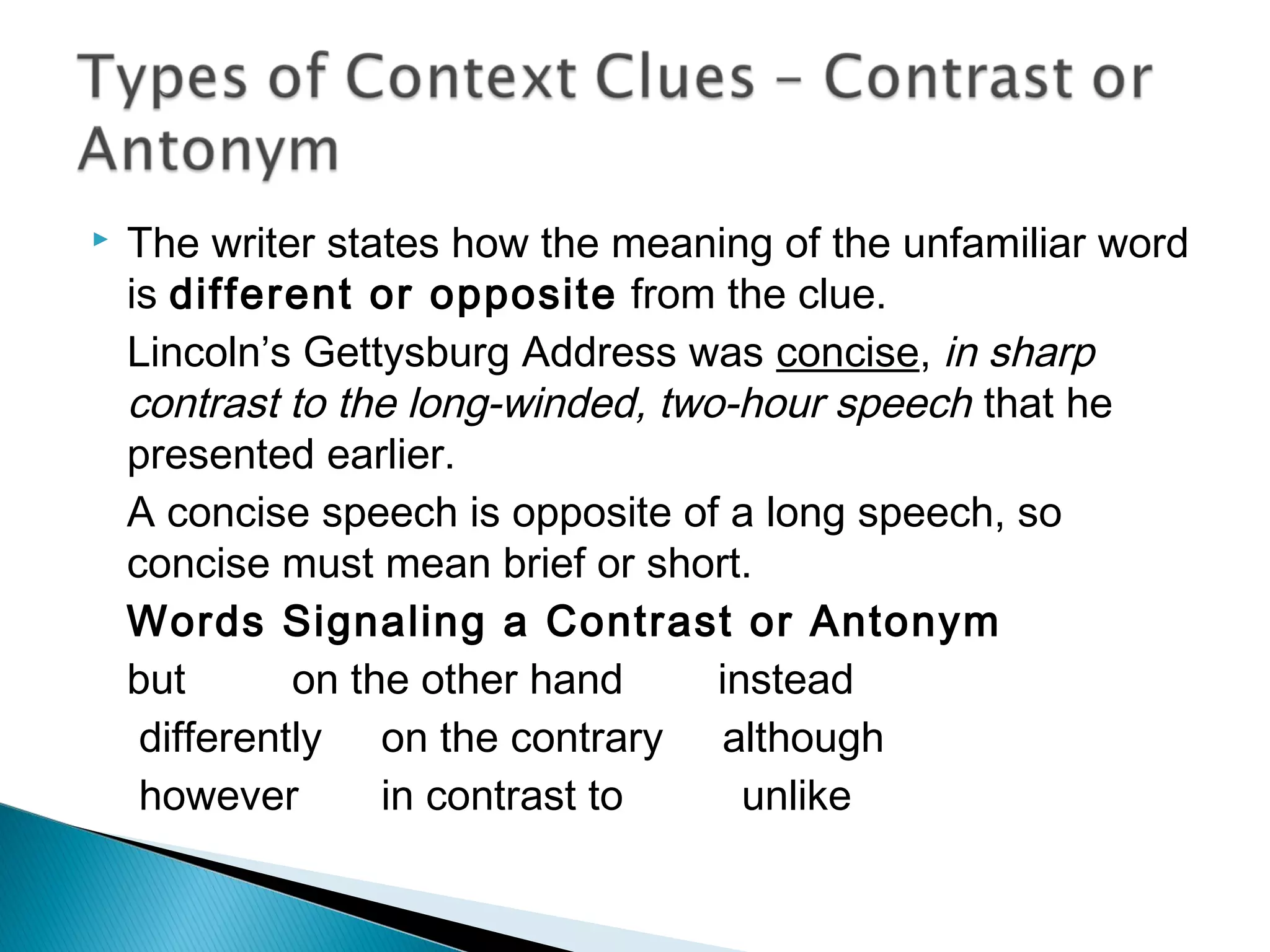  The writer states how the meaning of the unfamiliar word
is different or opposite from the clue.
Lincoln’s Gettysburg Address was concise, in sharp
contrast to the long-winded, two-hour speech that he
presented earlier.
A concise speech is opposite of a long speech, so
concise must mean brief or short.
Words Signaling a Contrast or Antonym
but on the other hand instead
differently on the contrary although
however in contrast to unlike
 