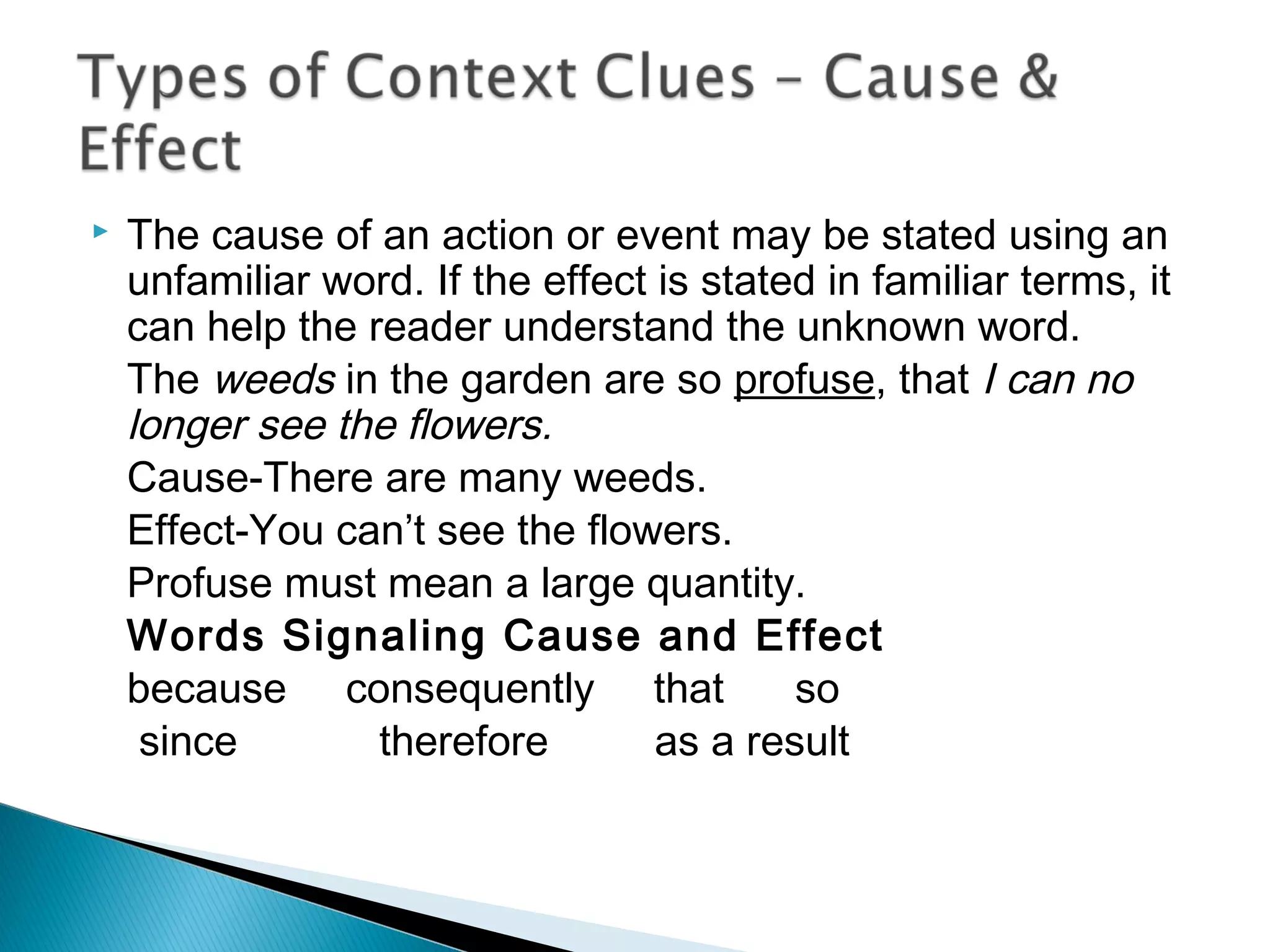  The cause of an action or event may be stated using an
unfamiliar word. If the effect is stated in familiar terms, it
can help the reader understand the unknown word.
The weeds in the garden are so profuse, that I can no
longer see the flowers.
Cause-There are many weeds.
Effect-You can’t see the flowers.
Profuse must mean a large quantity.
Words Signaling Cause and Effect
because consequently that so
since therefore as a result
 