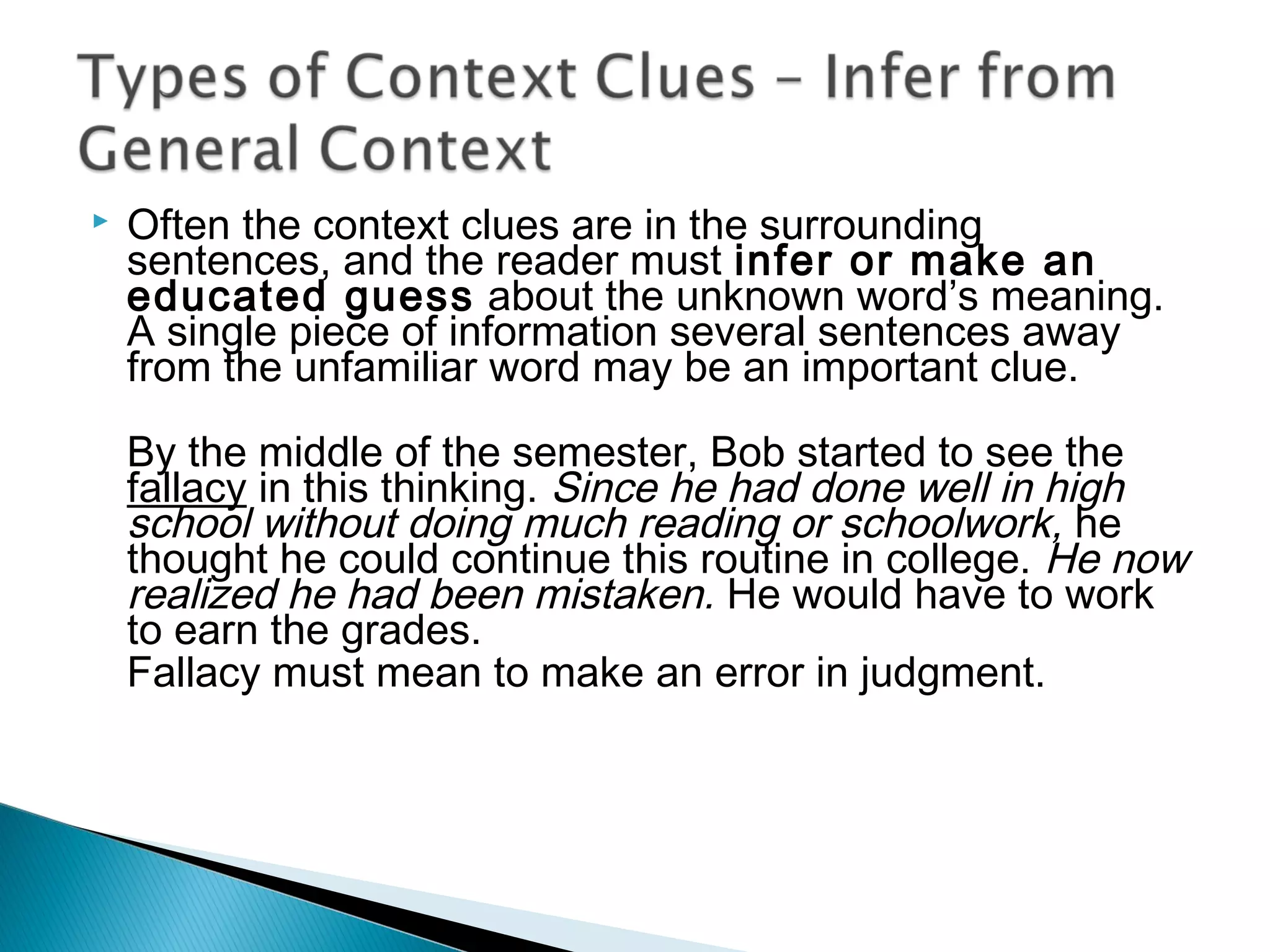  Often the context clues are in the surrounding
sentences, and the reader must infer or make an
educated guess about the unknown word’s meaning.
A single piece of information several sentences away
from the unfamiliar word may be an important clue.
By the middle of the semester, Bob started to see the
fallacy in this thinking. Since he had done well in high
school without doing much reading or schoolwork, he
thought he could continue this routine in college. He now
realized he had been mistaken. He would have to work
to earn the grades.
Fallacy must mean to make an error in judgment.
 