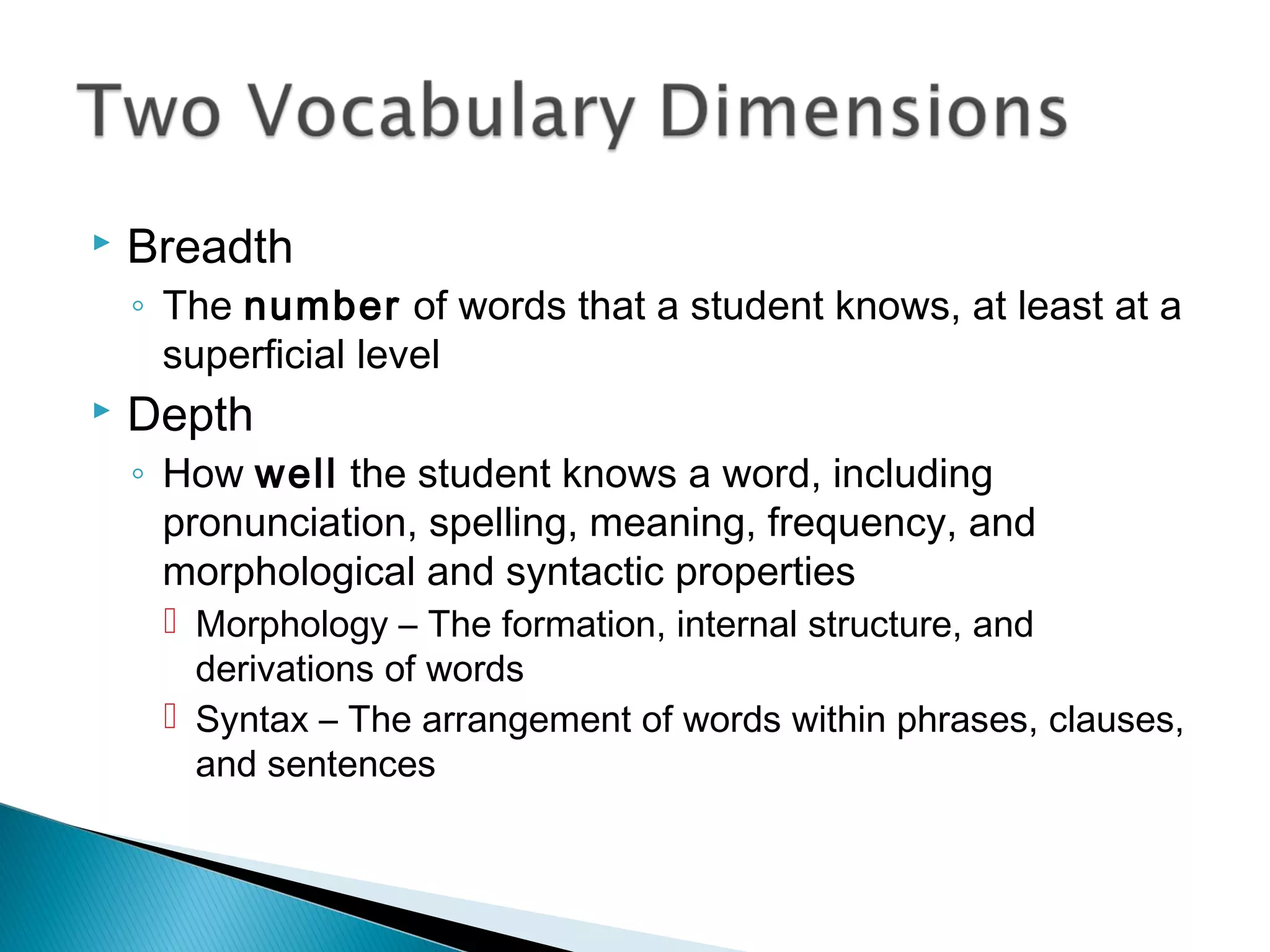  Breadth
◦ The number of words that a student knows, at least at a
superficial level
 Depth
◦ How well the student knows a word, including
pronunciation, spelling, meaning, frequency, and
morphological and syntactic properties
 Morphology – The formation, internal structure, and
derivations of words
 Syntax – The arrangement of words within phrases, clauses,
and sentences
 
