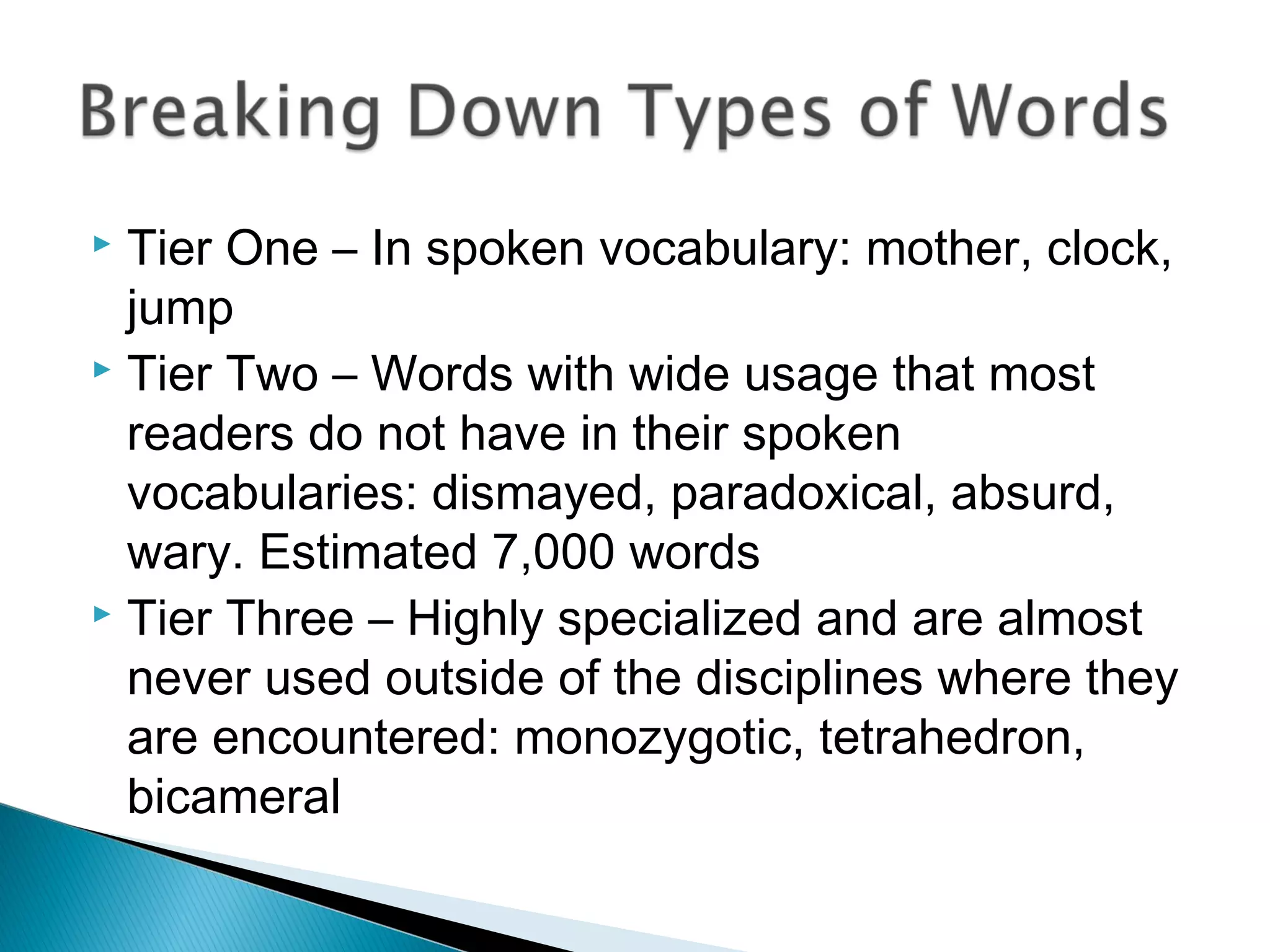  Tier One – In spoken vocabulary: mother, clock,
jump
 Tier Two – Words with wide usage that most
readers do not have in their spoken
vocabularies: dismayed, paradoxical, absurd,
wary. Estimated 7,000 words
 Tier Three – Highly specialized and are almost
never used outside of the disciplines where they
are encountered: monozygotic, tetrahedron,
bicameral
 