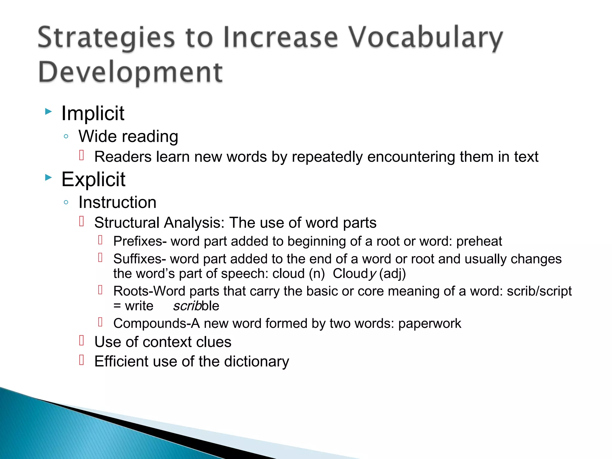  Implicit
◦ Wide reading
 Readers learn new words by repeatedly encountering them in text
 Explicit
◦ Instruction
 Structural Analysis: The use of word parts
 Prefixes- word part added to beginning of a root or word: preheat
 Suffixes- word part added to the end of a word or root and usually changes
the word’s part of speech: cloud (n) Cloudy (adj)
 Roots-Word parts that carry the basic or core meaning of a word: scrib/script
= write scribble
 Compounds-A new word formed by two words: paperwork
 Use of context clues
 Efficient use of the dictionary
 