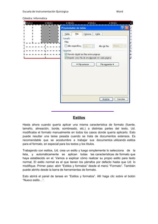 Escuela de Instrumentación Quirúrgica Word
Cátedra: Informática
Estilos
Hasta ahora cuando quería aplicar una misma característica de formato (fuente,
tamaño, alineación, borde, sombreado, etc.) a distintas partes del texto, Ud.
modificaba el formato manualmente en todos los casos donde quería aplicarlo. Esto
puede resultar una tarea pesada cuando se trata de documentos extensos. Es
recomendable que se acostumbre a trabajar sus documentos utilizando estilos
para el formato, en especial para los textos y los títulos.
Trabajando con estilos, Ud. crea un estilo y luego simplemente lo selecciona de la
lista, y automáticamente se aplican todas las características de formato que
haya establecido en el. Vamos a explicar cómo realizar su propio estilo para texto
normal, El estilo normal es el que tienen los párrafos por defecto hasta que Ud. lo
modifique. Primer paso: abrir “Estilos y formatos” desde el menú “Formato”. También
puede abrirlo desde la barra de herramientas de formato.
Esto abrirá el panel de tareas en “Estilos y formatos”. Allí haga clic sobre el botón
“Nuevo estilo…”.
 