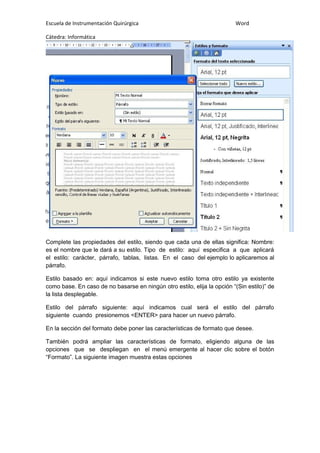 Escuela de Instrumentación Quirúrgica Word
Cátedra: Informática
Complete las propiedades del estilo, siendo que cada una de ellas significa: Nombre:
es el nombre que le dará a su estilo. Tipo de estilo: aquí especifica a que aplicará
el estilo: carácter, párrafo, tablas, listas. En el caso del ejemplo lo aplicaremos al
párrafo.
Estilo basado en: aquí indicamos si este nuevo estilo toma otro estilo ya existente
como base. En caso de no basarse en ningún otro estilo, elija la opción “(Sin estilo)” de
la lista desplegable.
Estilo del párrafo siguiente: aquí indicamos cual será el estilo del párrafo
siguiente cuando presionemos <ENTER> para hacer un nuevo párrafo.
En la sección del formato debe poner las características de formato que desee.
También podrá ampliar las características de formato, eligiendo alguna de las
opciones que se despliegan en el menú emergente al hacer clic sobre el botón
“Formato”. La siguiente imagen muestra estas opciones
 