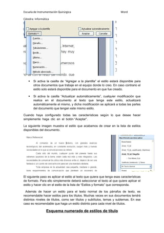 Escuela de Instrumentación Quirúrgica Word
Cátedra: Informática
 Si activa la casilla de “Agregar a la plantilla” el estilo estará disponible para
otros documentos que trabaje en el equipo donde lo creo. En caso contrario el
estilo solo estará disponible para el documento en que fue creado.
 Si activa la casilla “Actualizar automáticamente”, cualquier modificación que
realice en el documento al texto que tenga este estilo, actualizará
automáticamente el mismo, y dicha modificación se aplicará a todas las partes
del documento que tengan este mismo estilo.
Cuando haya configurado todas las características según lo que desee hacer
simplemente haga clic en el botón “Aceptar”.
La siguiente imagen muestra el estilo que acabamos de crear en la lista de estilos
disponibles del documento.
El siguiente paso es aplicar el estilo al texto que quiera que tenga esas características
de formato. Para ello simplemente deberá seleccionar el texto al que quiere aplicar el
estilo y hacer clic en el estilo de la lista de “Estilos y formato” que corresponda.
Además de hacer un estilo para el texto normal de los párrafos de texto, es
recomendable hacer estilos para los títulos. Muchas veces en sus documentos tendrá
distintos niveles de títulos, como ser títulos y subtítulos, temas y subtemas. En ese
caso es recomendable que haga un estilo distinto para cada nivel de títulos.
Esquema numerado de estilos de título
 