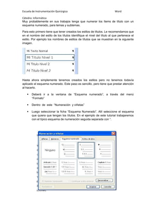 Escuela de Instrumentación Quirúrgica Word
Cátedra: Informática
Muy probablemente en sus trabajos tenga que numerar los ítems de título con un
esquema numerado, para temas y subtemas.
Para esto primero tiene que tener creados los estilos de títulos. Le recomendamos que
en el nombre del estilo de los títulos identifique el nivel del título al que pertenece el
estilo. Por ejemplo los nombres de estilos de títulos que se muestran en la siguiente
imagen.
Hasta ahora simplemente tenemos creados los estilos pero no tenemos todavía
aplicado el esquema numerado. Este paso es sencillo, pero tiene que prestar atención
al hacerlo.
 Deberá ir a la ventana de “Esquema numerado”, a través del menú
“Formato”
 Dentro de este “Numeración y viñetas”
 Luego seleccionar la ficha “Esquema Numerado”. Allí seleccione el esquema
que quiera que tengan los títulos. En el ejemplo de este tutorial trabajaremos
con el típico esquema de numeración seguida separada con “.
 