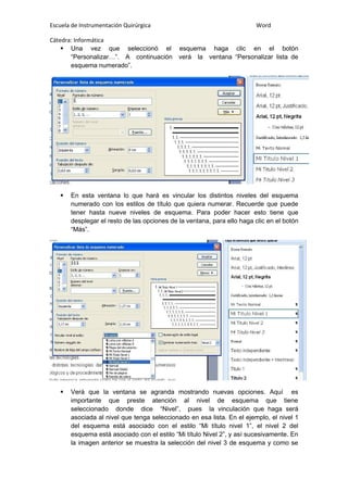 Escuela de Instrumentación Quirúrgica Word
Cátedra: Informática
 Una vez que seleccionó el esquema haga clic en el botón
“Personalizar…”. A continuación verá la ventana “Personalizar lista de
esquema numerado”.
 En esta ventana lo que hará es vincular los distintos niveles del esquema
numerado con los estilos de título que quiera numerar. Recuerde que puede
tener hasta nueve niveles de esquema. Para poder hacer esto tiene que
desplegar el resto de las opciones de la ventana, para ello haga clic en el botón
“Más”.
 Verá que la ventana se agranda mostrando nuevas opciones. Aquí es
importante que preste atención al nivel de esquema que tiene
seleccionado donde dice “Nivel”, pues la vinculación que haga será
asociada al nivel que tenga seleccionado en esa lista. En el ejemplo, el nivel 1
del esquema está asociado con el estilo “Mi título nivel 1”, el nivel 2 del
esquema está asociado con el estilo “Mi título Nivel 2”, y así sucesivamente. En
la imagen anterior se muestra la selección del nivel 3 de esquema y como se
 