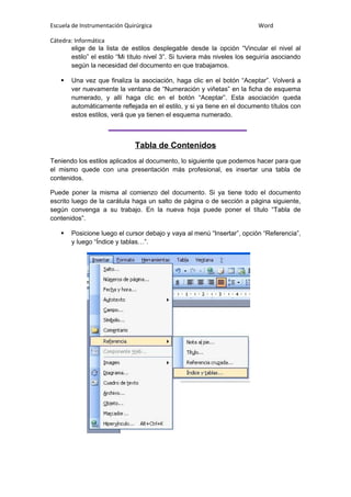Escuela de Instrumentación Quirúrgica Word
Cátedra: Informática
elige de la lista de estilos desplegable desde la opción “Vincular el nivel al
estilo” el estilo “Mi título nivel 3”. Si tuviera más niveles los seguiría asociando
según la necesidad del documento en que trabajamos.
 Una vez que finaliza la asociación, haga clic en el botón “Aceptar”. Volverá a
ver nuevamente la ventana de “Numeración y viñetas” en la ficha de esquema
numerado, y allí haga clic en el botón “Aceptar”. Esta asociación queda
automáticamente reflejada en el estilo, y si ya tiene en el documento títulos con
estos estilos, verá que ya tienen el esquema numerado.
Tabla de Contenidos
Teniendo los estilos aplicados al documento, lo siguiente que podemos hacer para que
el mismo quede con una presentación más profesional, es insertar una tabla de
contenidos.
Puede poner la misma al comienzo del documento. Si ya tiene todo el documento
escrito luego de la carátula haga un salto de página o de sección a página siguiente,
según convenga a su trabajo. En la nueva hoja puede poner el título “Tabla de
contenidos”.
 Posicione luego el cursor debajo y vaya al menú “Insertar”, opción “Referencia”,
y luego “Índice y tablas…”.
 