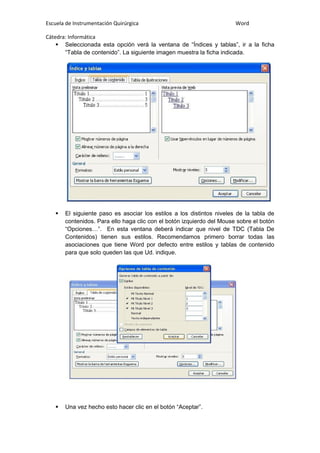 Escuela de Instrumentación Quirúrgica Word
Cátedra: Informática
 Seleccionada esta opción verá la ventana de “Índices y tablas”, ir a la ficha
“Tabla de contenido”. La siguiente imagen muestra la ficha indicada.
 El siguiente paso es asociar los estilos a los distintos niveles de la tabla de
contenidos. Para ello haga clic con el botón izquierdo del Mouse sobre el botón
“Opciones…”. En esta ventana deberá indicar que nivel de TDC (Tabla De
Contenidos) tienen sus estilos. Recomendamos primero borrar todas las
asociaciones que tiene Word por defecto entre estilos y tablas de contenido
para que solo queden las que Ud. indique.
 Una vez hecho esto hacer clic en el botón “Aceptar”.
 