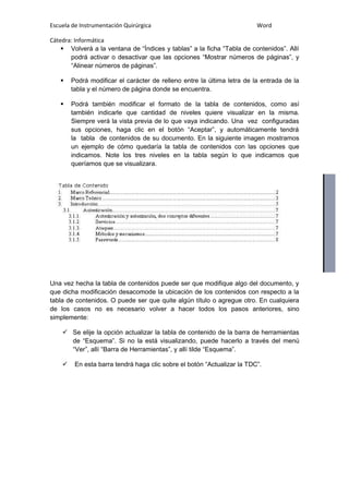 Escuela de Instrumentación Quirúrgica Word
Cátedra: Informática
 Volverá a la ventana de “Índices y tablas” a la ficha “Tabla de contenidos”. Allí
podrá activar o desactivar que las opciones “Mostrar números de páginas”, y
“Alinear números de páginas”.
 Podrá modificar el carácter de relleno entre la última letra de la entrada de la
tabla y el número de página donde se encuentra.
 Podrá también modificar el formato de la tabla de contenidos, como así
también indicarle que cantidad de niveles quiere visualizar en la misma.
Siempre verá la vista previa de lo que vaya indicando. Una vez configuradas
sus opciones, haga clic en el botón “Aceptar”, y automáticamente tendrá
la tabla de contenidos de su documento. En la siguiente imagen mostramos
un ejemplo de cómo quedaría la tabla de contenidos con las opciones que
indicamos. Note los tres niveles en la tabla según lo que indicamos que
queríamos que se visualizara.
Una vez hecha la tabla de contenidos puede ser que modifique algo del documento, y
que dicha modificación desacomode la ubicación de los contenidos con respecto a la
tabla de contenidos. O puede ser que quite algún título o agregue otro. En cualquiera
de los casos no es necesario volver a hacer todos los pasos anteriores, sino
simplemente:
 Se elije la opción actualizar la tabla de contenido de la barra de herramientas
de “Esquema”. Si no la está visualizando, puede hacerlo a través del menú
“Ver”, allí “Barra de Herramientas”, y allí tilde “Esquema”.
 En esta barra tendrá haga clic sobre el botón “Actualizar la TDC”.
 