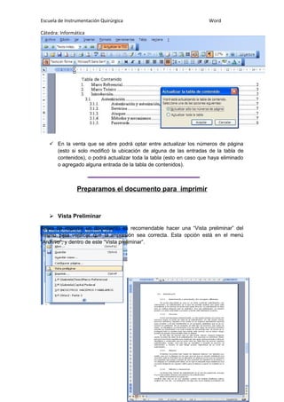 Escuela de Instrumentación Quirúrgica Word
Cátedra: Informática
 En la venta que se abre podrá optar entre actualizar los números de página
(esto si solo modificó la ubicación de alguna de las entradas de la tabla de
contenidos), o podrá actualizar toda la tabla (esto en caso que haya eliminado
o agregado alguna entrada de la tabla de contenidos).
Preparamos el documento para imprimir
 Vista Preliminar
Antes de imprimir un documento es recomendable hacer una “Vista preliminar” del
mismo para verificar que la impresión sea correcta. Esta opción está en el menú
“Archivo”, y dentro de este “Vista preliminar”.
 