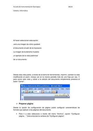 Escuela de Instrumentación Quirúrgica Word
Cátedra: Informática
Al hacer seleccionar esta opción
verá una imagen de cómo quedará
el documento al salir de la impresora
La imagen de la derecha muestra
un ejemplo de la vista preliminar
de un documento
Desde esta vista podrá, a través de la barra de herramientas, imprimir, cambiar la vista
modificando el zoom, incluso ver en la misma pantalla más de una hoja por vez. Y
para cerrar esta vista y volver a la edición del documento simplemente presiona el
botón “Cerrar”.
 Preparar página
Desde la opción de configuración de página podrá configurar características de
formato que aplican a las páginas del documento.
 Para ir a esta seleccione a través del menú “Archivo”, opción “Configurar
página…” Verá entonces la ventana de “Configurar página”.
 