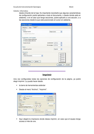 Escuela de Instrumentación Quirúrgica Word
Cátedra: Informática
desde el borde de la hoja. Es importante recordarle que algunas características
de configuración podrá aplicarlas a todo el documento, o desde donde esté en
adelante, o en el caso que tenga secciones, podrá aplicarlo a una sección, o a
las secciones desde la que está posicionado el cursor en adelante.
Imprimir
Una vez configuradas todas las opciones de configuración de la página, ya podrá
elegir imprimir. Lo puede hacer desde:
 la barra de herramientas estándar
 Desde el menú “Archivo”, “Imprimir”.
 Aquí elegirá la impresora donde desea imprimir, en caso que el equipo tenga
acceso a más de una.
 