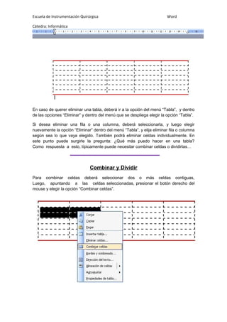 Escuela de Instrumentación Quirúrgica Word
Cátedra: Informática
En caso de querer eliminar una tabla, deberá ir a la opción del menú “Tabla”, y dentro
de las opciones “Eliminar” y dentro del menú que se despliega elegir la opción “Tabla”.
Si desea eliminar una fila o una columna, deberá seleccionarla, y luego elegir
nuevamente la opción “Eliminar” dentro del menú “Tabla”, y elija eliminar fila o columna
según sea lo que vaya elegido. También podrá eliminar celdas individualmente. En
este punto puede surgirle la pregunta: ¿Qué más puedo hacer en una tabla?
Como respuesta a esto, típicamente puede necesitar combinar celdas o dividirlas…
Combinar y Dividir
Para combinar celdas deberá seleccionar dos o más celdas contiguas,
Luego, apuntando a las celdas seleccionadas, presionar el botón derecho del
mouse y elegir la opción “Combinar celdas”.
 