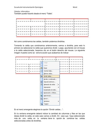 Escuela de Instrumentación Quirúrgica Word
Cátedra: Informática
También puede hacerlo desde el menú “Tabla”.
Así como combinamos las celdas, también podemos dividirlas.
Tomando la celda que combinamos anteriormente, vamos a dividirla, para esto lo
primero es seleccionar la celda que queremos dividir. Luego, apuntando con el mouse
a la celda seleccionada, hacemos clic en el botón derecho del mouse. La siguiente
imagen muestra como se vería la acción que acabamos de indicar
En el menú emergente elegimos la opción “Dividir celdas…”.
En la ventana emergente deberá indicar la cantidad de columnas y filas en las que
desea dividir la celda, en este caso vamos a dividir. En caso que haya seleccionado
más de una celda, en la ventana tiene la opción de combinar las celdas
seleccionadas antes de dividirlas.
 