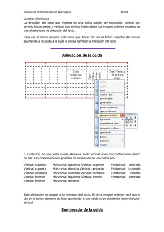 Escuela de Instrumentación Quirúrgica Word
Cátedra: Informática
La dirección del texto que ingresa en una celda puede ser horizontal, vertical con
sentido hacia arriba, o vertical con sentido hacia abajo. La imagen anterior muestra las
tres alternativas de dirección del texto.
Para ver el menú anterior solo tiene que hacer clic en el botón derecho del mouse
apuntando a la celda a la cual le desea cambiar la dirección del texto
Alineación de la celda
El contenido de una celda puede alinearse tanto vertical como horizontalmente dentro
de ella. Las combinaciones posibles de alineación de una celda son:
Vertical: superior Horizontal: izquierda Vertical: superior Horizontal: centrada
Vertical: superior Horizontal: derecha Vertical: centrada Horizontal: izquierda
Vertical: centrada Horizontal: centrada Vertical: centrada Horizontal: derecha
Vertical: Inferior Horizontal: izquierda Vertical: Inferior Horizontal: centrada
Vertical: Inferior Horizontal: derecha
Esta alineación se adapta a la dirección del texto. Si ve la imagen anterior verá que el
clic en el botón derecho se hizo apuntando a una celda cuyo contenido tiene dirección
vertical
Sombreado de la celda
 