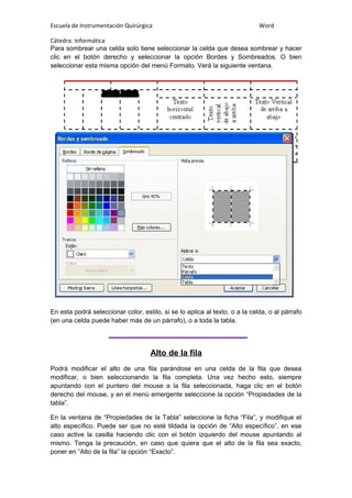 Escuela de Instrumentación Quirúrgica Word
Cátedra: Informática
Para sombrear una celda solo tiene seleccionar la celda que desea sombrear y hacer
clic en el botón derecho y seleccionar la opción Bordes y Sombreados. O bien
seleccionar esta misma opción del menú Formato. Verá la siguiente ventana.
En esta podrá seleccionar color, estilo, si se lo aplica al texto, o a la celda, o al párrafo
(en una celda puede haber más de un párrafo), o a toda la tabla.
Alto de la fila
Podrá modificar el alto de una fila parándose en una celda de la fila que desea
modificar, o bien seleccionando la fila completa. Una vez hecho esto, siempre
apuntando con el puntero del mouse a la fila seleccionada, haga clic en el botón
derecho del mouse, y en el menú emergente seleccione la opción “Propiedades de la
tabla”.
En la ventana de “Propiedades de la Tabla” seleccione la ficha “Fila”, y modifique el
alto específico. Puede ser que no esté tildada la opción de “Alto específico”, en ese
caso active la casilla haciendo clic con el botón izquierdo del mouse apuntando al
mismo. Tenga la precaución, en caso que quiera que el alto de la fila sea exacto,
poner en “Alto de la fila” la opción “Exacto”.
 