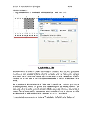 Escuela de Instrumentación Quirúrgica Word
Cátedra: Informática
La siguiente muestra la ventana de “Propiedades de Tabla” ficha “Fila”
Ancho de la fila
Podrá modificar el ancho de una fila parándose en una celda de la columna que desea
modificar, o bien seleccionando la columna completa. Una vez hecho esto, siempre
apuntando con el puntero del mouse a la columna seleccionada, haga clic en el botón
derecho del mouse, y en el menú emergente seleccione la opción “Propiedades de la
tabla”.
En la ventana de “Propiedades de la Tabla” seleccione la ficha “Columna”, y modifique
el ancho preferido. Puede ser que no esté tildada la opción de “Ancho preferido”, en
ese caso active la casilla haciendo clic con el botón izquierdo del mouse apuntando al
mismo. Tenga la precaución, en caso que quiera que el ancho de la columna se mida
en centímetros lo debe especificar en “Medir en” la opción “Centímetros”.
La siguiente imagen muestra la ventana “Propiedades de Tabla” ficha “Columna”.
 