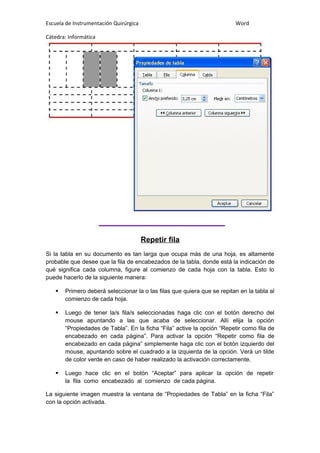 Escuela de Instrumentación Quirúrgica Word
Cátedra: Informática
Repetir fila
Si la tabla en su documento es tan larga que ocupa más de una hoja, es altamente
probable que desee que la fila de encabezados de la tabla, donde está la indicación de
qué significa cada columna, figure al comienzo de cada hoja con la tabla. Esto lo
puede hacerlo de la siguiente manera:
 Primero deberá seleccionar la o las filas que quiera que se repitan en la tabla al
comienzo de cada hoja.
 Luego de tener la/s fila/s seleccionadas haga clic con el botón derecho del
mouse apuntando a las que acaba de seleccionar. Allí elija la opción
“Propiedades de Tabla”. En la ficha “Fila” active la opción “Repetir como fila de
encabezado en cada página”. Para activar la opción “Repetir como fila de
encabezado en cada página” simplemente haga clic con el botón izquierdo del
mouse, apuntando sobre el cuadrado a la izquierda de la opción. Verá un tilde
de color verde en caso de haber realizado la activación correctamente.
 Luego hace clic en el botón “Aceptar” para aplicar la opción de repetir
la fila como encabezado al comienzo de cada página.
La siguiente imagen muestra la ventana de “Propiedades de Tabla” en la ficha “Fila”
con la opción activada.
 