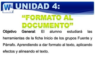 Objetivo General: El alumno estudiará las
herramientas de la ficha Inicio de los grupos Fuente y
Párrafo. Aprendiendo a dar formato al texto, aplicando
efectos y alineando el texto.
UNIDAD 4:
 