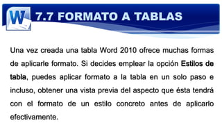 Una vez creada una tabla Word 2010 ofrece muchas formas
de aplicarle formato. Si decides emplear la opción Estilos de
tabla, puedes aplicar formato a la tabla en un solo paso e
incluso, obtener una vista previa del aspecto que ésta tendrá
con el formato de un estilo concreto antes de aplicarlo
efectivamente.
7.7 FORMATO A TABLAS
 