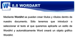 Mediante WordArt se pueden crear títulos y rótulos dentro de
nuestro documento. Sólo tenemos que introducir o
seleccionar el texto al que queremos aplicarle un estilo de
WordArt y automáticamente Word creará un objeto gráfico
WordArt.
8.8 WORDART
 