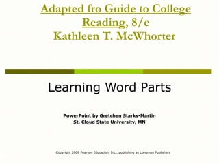 Adapted fro Guide to College Reading , 8/e Kathleen T. McWhorter   Learning Word Parts PowerPoint by Gretchen Starks-Martin St. Cloud State University, MN Copyright 2008 Pearson Education, Inc., publishing as Longman Publishers 